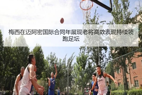 梅西在迈阿密国际合同年展现老将高效表现持续领跑足坛